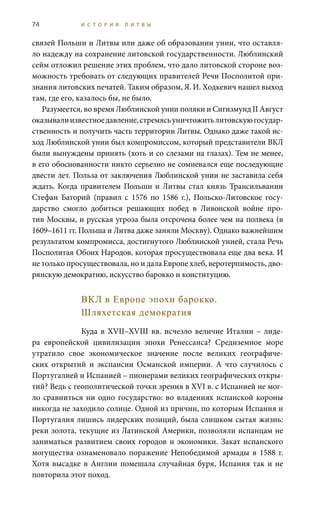 74 И С Т О Р И Я Л И Т В Ы
связей Польши и Литвы или даже об образовании унии, что оставля-
ло надежду на сохранение литовской государственности. Люблинский
сейм отложил решение этих проблем, что дало литовской стороне воз-
можность требовать от следующих правителей Речи Посполитой при-
знания литовских печатей. Таким образом, Я. И. Ходкевич нашел выход
там, где его, казалось бы, не было.
Разумеется, во время Люблинской унии поляки и Сигизмунд II Август
оказывалиизвестноедавление,стремясьуничтожитьлитовскуюгосудар-
ственность и получить часть территории Литвы. Однако даже такой ис-
ход Люблинской унии был компромиссом, который представители ВКЛ
были вынуждены принять (хоть и со слезами на глазах). Тем не менее,
в его обоснованности никто серьезно не сомневался еще последующие
двести лет. Польза от заключения Люблинской унии не заставила себя
ждать. Когда правителем Польши и Литвы стал князь Трансильвании
Стефан Баторий (правил с 1576 по 1586  г.), Польско-Литовское госу-
дарство смогло добиться решающих побед в Ливонской войне про-
тив Москвы, и русская угроза была отсрочена более чем на полвека (в
1609–1611 гг. Польша и Литва даже заняли Москву). Однако важнейшим
результатом компромисса, достигнутого Люблинской унией, стала Речь
Посполитая Обоих Народов, которая просуществовала еще два века. И
не только просуществовала, но и дала Европе хлеб, веротерпимость, дво-
рянскую демократию, искусство барокко и конституцию.
ВКЛ в Европе эпохи барокко.
Шляхетская демократия
Куда в XVII–XVIII вв. исчезло величие Италии – лиде-
ра европейской цивилизации эпохи Ренессанса? Средиземное море
утратило свое экономическое значение после великих географиче-
ских открытий и экспансии Османской империи. А что случилось с
Португалией и Испанией – пионерами великих географических откры-
тий? Ведь с геополитической точки зрения в XVI в. с Испанией не мог-
ло сравниться ни одно государство: во владениях испанской короны
никогда не заходило солнце. Одной из причин, по которым Испания и
Португалия лишись лидерских позиций, была слишком сытая жизнь:
реки золота, текущие из Латинской Америки, позволяли испанцам не
заниматься развитием своих городов и экономики. Закат испанского
могущества ознаменовало поражение Непобедимой армады в 1588  г.
Хотя высадке в Англии помешала случайная буря, Испания так и не
повторила этот поход.
 
