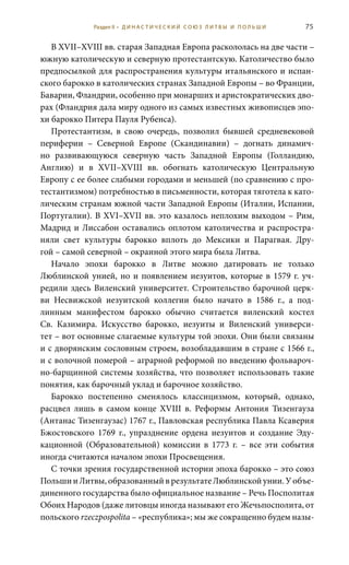 75
В XVII–XVIII вв. старая Западная Европа раскололась на две части –
южную католическую и северную протестантскую. Католичество было
предпосылкой для распространения культуры итальянского и испан-
ского барокко в католических странах Западной Европы – во Франции,
Баварии, Фландрии, особенно при монарших и аристократических дво-
рах (Фландрия дала миру одного из самых известных живописцев эпо-
хи барокко Питера Пауля Рубенса).
Протестантизм, в свою очередь, позволил бывшей средневековой
периферии – Северной Европе (Скандинавии) – догнать динамич-
но развивающуюся северную часть Западной Европы (Голландию,
Англию) и в XVII–XVIII  вв. обогнать католическую Центральную
Европу с ее более слабыми городами и меньшей (по сравнению с про-
тестантизмом) потребностью в письменности, которая тяготела к като-
лическим странам южной части Западной Европы (Италии, Испании,
Португалии). В XVI–XVII вв. это казалось неплохим выходом – Рим,
Мадрид и Лиссабон оставались оплотом католичества и распростра-
няли свет культуры барокко вплоть до Мексики и Парагвая. Дру-
гой – самой северной – окраиной этого мира была Литва.
Начало эпохи барокко в Литве можно датировать не только
Люблинской унией, но и появлением иезуитов, которые в 1579 г. уч-
редили здесь Виленский университет. Строительство барочной церк-
ви Несвижской иезуитской коллегии было начато в 1586  г., а под-
линным манифестом барокко обычно считается виленский костел
Св.  Казимира. Искусство барокко, иезуиты и Виленский универси-
тет – вот основные слагаемые культуры той эпохи. Они были связаны
и с дворянским сословным строем, возобладавшим в стране с 1566 г.,
и с волочной померой – аграрной реформой по введению фольвароч-
но-барщинной системы хозяйства, что позволяет использовать такие
понятия, как барочный уклад и барочное хозяйство.
Барокко постепенно сменялось классицизмом, который, однако,
расцвел лишь в самом конце XVIII  в. Реформы Антония Тизенгауза
(Антанас Тизенгаузас) 1767 г., Павловская республика Павла Ксаверия
Бжостовского 1769  г., упразднение ордена иезуитов и создание Эду-
кационной (Образовательной) комиссии в 1773  г. – все эти события
иногда считаются началом эпохи Просвещения.
С точки зрения государственной истории эпоха барокко – это союз
ПольшииЛитвы,образованныйврезультатеЛюблинскойунии.Уобъе-
диненного государства было официальное название – Речь Посполитая
Обоих Народов (даже литовцы иногда называют его Жечьпосполита, от
польского rzeczpospolita – «республика»; мы же сокращенно будем назы-
Раздел II • Д И Н А С Т И Ч Е С К И Й С О Ю З Л И Т В Ы И П О Л Ь Ш И
 