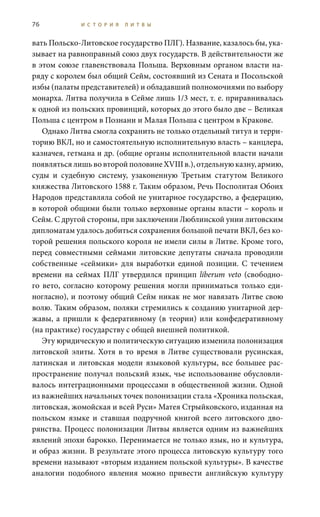 76 И С Т О Р И Я Л И Т В Ы
вать Польско-Литовское государство ПЛГ). Название, казалось бы, ука-
зывает на равноправный союз двух государств. В действительности же
в этом союзе главенствовала Польша. Верховным органом власти на-
ряду с королем был общий Сейм, состоявший из Сената и Посольской
избы (палаты представителей) и обладавший полномочиями по выбору
монарха. Литва получила в Сейме лишь 1/3 мест, т. е. приравнивалась
к одной из польских провинций, которых до этого было две – Великая
Польша с центром в Познани и Малая Польша с центром в Кракове.
Однако Литва смогла сохранить не только отдельный титул и терри-
торию ВКЛ, но и самостоятельную исполнительную власть – канцлера,
казначея, гетмана и др. (общие органы исполнительной власти начали
появляться лишь во второй половине XVIII в.), отдельную казну, армию,
суды и судебную систему, узаконенную Третьим статутом Великого
княжества Литовского 1588 г. Таким образом, Речь Посполитая Обоих
Народов представляла собой не унитарное государство, а федерацию,
в которой общими были только верховные органы власти – король и
Сейм. С другой стороны, при заключении Люблинской унии литовским
дипломатам удалось добиться сохранения большой печати ВКЛ, без ко-
торой решения польского короля не имели силы в Литве. Кроме того,
перед совместными сеймами литовские депутаты сначала проводили
собственные «сеймики» для выработки единой позиции. С течением
времени на сеймах ПЛГ утвердился принцип liberum veto (свободно-
го вето, согласно которому решения могли приниматься только еди-
ногласно), и поэтому общий Сейм никак не мог навязать Литве свою
волю. Таким образом, поляки стремились к созданию унитарной дер-
жавы, а пришли к федеративному (в теории) или конфедеративному
(на практике) государству с общей внешней политикой.
Эту юридическую и политическую ситуацию изменила полонизация
литовской элиты. Хотя в то время в Литве существовали русинская,
латинская и литовская модели языковой культуры, все большее рас-
пространение получал польский язык, чье использование обусловли-
валось интеграционными процессами в общественной жизни. Одной
из важнейших начальных точек полонизации стала «Хроника польская,
литовская, жомойская и всей Руси» Матея Стрыйковского, изданная на
польском языке и ставшая подручной книгой всего литовского дво-
рянства. Процесс полонизации Литвы является одним из важнейших
явлений эпохи барокко. Перенимается не только язык, но и культура,
и образ жизни. В результате этого процесса литовскую культуру того
времени называют «вторым изданием польской культуры». В качестве
аналогии подобного явления можно привести английскую культуру
 