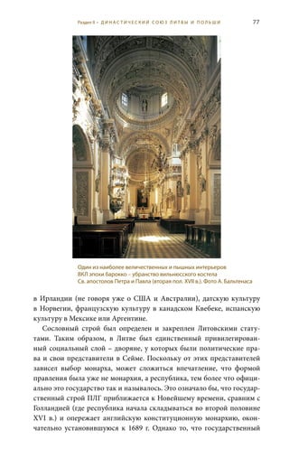 77
в Ирландии (не говоря уже о США и Австралии), датскую культуру
в Норвегии, французскую культуру в канадском Квебеке, испанскую
культуру в Мексике или Аргентине.
Сословный строй был определен и закреплен Литовскими стату-
тами. Таким образом, в Литве был единственный привилегирован-
ный социальный слой – дворяне, у которых были политические пра-
ва и свои представители в Сейме. Поскольку от этих представителей
зависел выбор монарха, может сложиться впечатление, что формой
правления была уже не монархия, а республика, тем более что офици-
ально это государство так и называлось. Это означало бы, что государ-
ственный строй ПЛГ приближается к Новейшему времени, сравним с
Голландией (где республика начала складываться во второй половине
XVI  в.) и опережает английскую конституционную монархию, окон-
чательно установившуюся к 1689  г. Однако то, что государственный
Один из наиболее величественных и пышных интерьеров
ВКЛ эпохи барокко – убранство вильнюсского костела
Св. апостолов Петра и Павла (вторая пол. XVII в.). Фото А. Бальтенаса
Раздел II • Д И Н А С Т И Ч Е С К И Й С О Ю З Л И Т В Ы И П О Л Ь Ш И
 