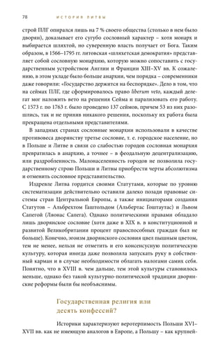 78 И С Т О Р И Я Л И Т В Ы
строй ПЛГ опирался лишь на 7 % своего общества (столько в нем было
дворян), доказывает его сугубо сословный характер – хотя монарх и
выбирается шляхтой, но суверенную власть получает от Бога. Таким
образом, в 1566–1795 гг. литовская «шляхетская демократия» представ-
ляет собой сословную монархию, которую можно сопоставить с госу-
дарственным устройством Англии и Франции XIII–XV вв. К сожале-
нию, в этом укладе было больше анархии, чем порядка – современники
даже говорили: «Государство держится на беспорядке». Дело в том, что
на сеймах ПЛГ, где сформировалось право liberum veto, каждый деле-
гат мог наложить вето на решения Сейма и парализовать его работу.
С 1573 г. по 1763 г. было проведено 137 сеймов, причем 53 из них разо-
шлись, так и не приняв никакого решения, поскольку их работа была
прекращена отдельными представителями.
В западных странах сословные монархии использовали в качестве
противовеса дворянству третье сословие, т. е. городское население, но
в Польше и Литве в связи со слабостью городов сословная монархия
превратилась в анархию, а точнее – в феодальную децентрализацию,
или раздробленность. Малонаселенность городов не позволила госу-
дарственному строю Польши и Литвы приобрести черты абсолютизма
и отменить сословное представительство.
Издревле Литва гордится своими Статутами, которые по уровню
систематизации действительно оставили далеко позади правовые си-
стемы стран Центральной Европы, а также инициаторами создания
Статутов – Альбрехтом Гаштольдом (Альбертас Гоштаутас) и Львом
Сапегой (Ляонас Сапега). Однако политическими правами обладало
лишь дворянское сословие (хотя даже в XIX в. в конституционной и
развитой Великобритании процент правоспособных граждан был не
больше). Конечно, эгоизм дворянского сословия цвел пышным цветом,
тем не менее, нельзя не отметить и его консенсусную политическую
культуру, которая иногда даже позволяла запускать руку в собствен-
ный карман и в случае необходимости облагать налогами самих себя.
Понятно, что в XVIII в. чем дальше, тем этой культуры становилось
меньше, однако без такой культурно-политической традиции дворян-
ские реформы были бы необъяснимы.
Государственная религия или
десять конфессий?
Историки характеризуют веротерпимость Польши XVI–
XVII вв. как не имеющую аналогов в Европе, а Польшу – как крупней-
 
