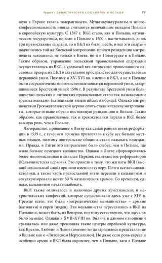 79
шую в Европе гавань толерантности. Мультикультурализм и много-
конфессиональность иногда считаются величайшим вкладом Польши
в европейскую культуру. С 1387 г. ВКЛ стало, как и Польша, католи-
ческим государством, но если в Польше к 1500 г. насчитывались лишь
три православные епархии, то в ВКЛ их было шесть, и все эти епархии
подчинялись той же Киевской митрополии, причем резиденции митро-
полита находились не только в Киеве, но и в Новогрудке и в Вильне.
Таким образом, управление польскими православными епархиями
осуществлялось из ВКЛ, а удельный вес литовского православного на-
селения превратил ВКЛ в актуальное пространство для осуществления
церковной унии. Поэтому в XV–XVI вв. именно в ВКЛ, а не в Польше
были сосредоточены многочисленные попытки церковной унии, завер-
шившиеся Брестской унией 1596 г. В результате Брестской унии боль-
шинство польских и литовских православных стало так называемыми
грекокатоликами (католиками византийского обряда). Однако митро-
политами Грекокатолической церкви опять стали киевские митрополи-
ты, которые отныне обрели постоянную резиденцию в Вильне. Таким
образом, как православные, так и грекокатолики играли в ВКЛ более
важную роль, чем в Польше.
Лютеранство, пришедшее в Литву как самая ранняя ветвь реформа-
ции в 1539 г., с течением времени привлекало к себе все больше мест-
ных немцев, поэтому лютеранские общины стали называть немецки-
ми. Правда, в Литве это направление было слабее, чем в Польше, где
жило больше немецких колонистов. Однако в Литве сформировалась
более многочисленная и сильная Церковь евангелистов-реформаторов
(Кальвинистская церковь). Это привело к тому, что магнаты ВКЛ (выс-
ший социальный слой) приняли именно эту веру. Почти все вельможи-
католики, а также часть православной знати перешли в кальвинизм и
секуляризировали почти 50 % католических храмов. Со временем, од-
нако, кальвинизм начал ослабевать.
ВКЛ также отличалось и наличием других христианских и не-
христианских конфессий, которые существовали здесь уже с XIV в.
Прежде всего, это были «посреднические меньшинства» – армяне
(католики) и евреи (иудеи). Эти меньшинства переселились в ВКЛ из
Польши и, может быть, из Венгрии, поэтому естественно, что здесь их
было меньше. Однако в XVII–XVIII вв. Вильна в данном отношении
сравнялась или даже превзошла такие центры еврейской культуры,
как Краков, Люблин и Львов (именно тогда зародилось представление
о Вильне как о «Литовском Иерусалиме»). Но даже если роль евреев и
особенно армян в ВКЛ была скромнее, чем в Польше, зато в Польше
Раздел II • Д И Н А С Т И Ч Е С К И Й С О Ю З Л И Т В Ы И П О Л Ь Ш И
 
