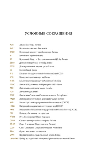 УСЛОВНЫЕ СОКРАЩЕНИЯ
АСЛ	 Армия Свободы Литвы
ВКЛ	 Великое княжество Литовское
ВКОЛ	 Верховный комитет освобождения Литвы
ВП	 Временное правительство
ВС	 Верховный Совет – Восстановительный Сейм Литвы
ДБСЛ	 Движение борьбы за свободу Литвы
ДПТЛ	 Демократическая партия труда Литвы
ЕС	 Европейский Союз
КГБ	 Комитет государственной безопасности (СССР)
КПЛ	 Коммунистическая партия Литвы
КПСС	 Коммунистическая партия Советского Союза
ЛДПС	 Литовское движение за перестройку «Саюдис»
ЛДС	 Литовская дипломатическая служба
ЛСЛ	 Лига свободы Литвы
ЛССР	 Литовская Советская Социалистическая Республика
ЛХДП	 Литовская христианско-демократическая партия
МГБ	 Министерство государственной безопасности (СССР)
НКВД	 Народный комиссариат внутренних дел (СССР)
НКГБ	 Народный комиссариат государственной безопасности (СССР)
ПЛГ	 Польско-Литовское государство
РПОН	 Речь Посполитая Обоих Народов
СДПЛ	 Социал-демократическая партия Литвы
СО-КЛ	 Союз Отечества (Консерваторы Литвы)
СССР	 Союз Советских Социалистических Республик
ФЛА	 Фронт литовских активистов
ЦГАЛ	 Центральный государственный архив Литвы
ЦИГИРЖЛ	 Центр исследований геноцида и резистенции жителей Литвы
 