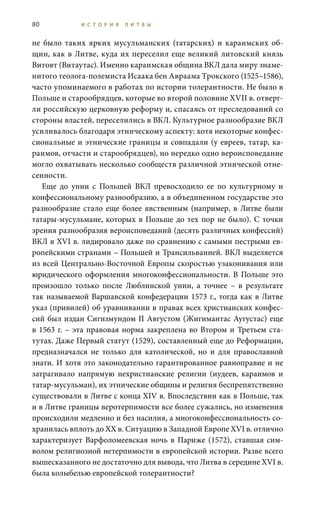 80 И С Т О Р И Я Л И Т В Ы
не было таких ярких мусульманских (татарских) и караимских об-
щин, как в Литве, куда их переселил еще великий литовский князь
Витовт (Витаутас). Именно караимская община ВКЛ дала миру знаме-
нитого теолога-полемиста Исаака бен Авраама Трокского (1525–1586),
часто упоминаемого в работах по истории толерантности. Не было в
Польше и старообрядцев, которые во второй половине XVII в. отверг-
ли российскую церковную реформу и, спасаясь от преследований со
стороны властей, переселились в ВКЛ. Культурное разнообразие ВКЛ
усиливалось благодаря этническому аспекту: хотя некоторые конфес-
сиональные и этнические границы и совпадали (у евреев, татар, ка-
раимов, отчасти и старообрядцев), но нередко одно вероисповедание
могло охватывать несколько сообществ различной этнической отне-
сенности.
Еще до унии с Польшей ВКЛ превосходило ее по культурному и
конфессиональному разнообразию, а в объединенном государстве это
разнообразие стало еще более явственным (например, в Литве были
татары-мусульмане, которых в Польше до тех пор не было). С точки
зрения разнообразия вероисповеданий (десять различных конфессий)
ВКЛ в XVI в. лидировало даже по сравнению с самыми пестрыми ев-
ропейскими странами – Польшей и Трансильванией. ВКЛ выделяется
из всей Центрально-Восточной Европы скоростью узаконивания или
юридического оформления многоконфессиональности. В Польше это
произошло только после Люблинской унии, а точнее – в результате
так называемой Варшавской конфедерации 1573 г., тогда как в Литве
указ (привилей) об уравнивании в правах всех христианских конфес-
сий был издан Сигизмундом II Августом (Жигимантас Аугустас) еще
в 1563 г. – эта правовая норма закреплена во Втором и Третьем ста-
тутах. Даже Первый статут (1529), составленный еще до Реформации,
предназначался не только для католической, но и для православной
знати. И хотя это законодательно гарантированное равноправие и не
затрагивало напрямую нехристианские религии (иудеев, караимов и
татар-мусульман), их этнические общины и религия беспрепятственно
существовали в Литве с конца XIV в. Впоследствии как в Польше, так
и в Литве границы веротерпимости все более сужались, но изменения
происходили медленно и без насилия, а многоконфессиональность со-
хранилась вплоть до ХХ в. Ситуацию в Западной Европе XVI в. отлично
характеризует Варфоломеевская ночь в Париже (1572), ставшая сим-
волом религиозной нетерпимости в европейской истории. Разве всего
вышесказанного не достаточно для вывода, что Литва в середине XVI в.
была колыбелью европейской толерантности?
 