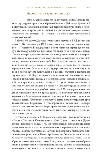 81
Народы, языки, письменности
Начнем с письменности на литовском языке. Прежде все-
го, это культурная программа Абрахама Кульвеца (Абраомас Кульветис)
и Мартинаса Мажвидаса, давшая нам первую литовскую книгу и поло-
жившая начало традиции литовской письменности, которая, однако,
создавалась в эмиграции – в Пруссии – и осталась невостребованной
литовской элитой.
В 1595 г. Микалоюс Даукша подготовил первую в ВКЛ литовскую
книгу – «Катехизис», а в 1599 г. выпустил и второе литовское изда-
ние – «Постиллу». В предисловии к этой книге он обратился ко все-
му литовскому обществу, призывая его творить на литовском языке:
«Где же, говорю я, есть на свете такой народ, столь жалкий и презрен-
ный, чтобы не имел этих трех своих словно бы и врожденных вещей:
земли, обычаев и языка предков?» Ведь «на этом языке обычно все
пишут законы, на нем издают старые и новые истории своего и чужих
народов, на нем обсуждают все государственные дела, его изыскан-
но и с достоинством используют по разным случаям в Церкви, на
службе, дома». М. Даукша поднял вопрос не о повседневном исполь-
зовании литовского языка, а о необходимости создания официаль-
ной культурной модели на этом языке. Его уникальная деятельность
осталась гласом вопиющего в пустыне, поскольку продолжатели его
дела уже не ставили перед собой таких целей. Хотя спорадическое из-
дание литовских книг не прекращалось на протяжении всей эпохи
барокко, их было гораздо меньше, чем изданий на польском или ла-
тинском языке. Положение литовского языка хорошо отражает труд
Константинаса Сирвидаса с красноречивым названием «Словарь
трех языков» (1620). Этот словарь предназначался для учащейся мо-
лодежи, и в нем польские слова пояснялись по-латински и лишь за-
тем – по-литовски.
Литовские проповеди К. Сирвидаса, изданные позднее песенни-ки
(«Песни» Соломона Славочинского, 1646  г.) или грамматики (Грам-
матика литовского языка, 1737  г.) предполагали функционирование
литовского языка только на повседневном – церковном и школьном –
уровне. Поэтому программа М. Даукши по внедрению литовского язы-
ка не была осуществлена. Жизнь требовала все больше литовских слов,
но вместо их создания в язык привносились польские слова. Таким
образом, литовский язык, который не успевал создавать новообразо-
ваний в соответствии с требованиями жизни, сначала остался позади
русинского, а потом и позади польского языка, ставшего языком инте-
Раздел II • Д И Н А С Т И Ч Е С К И Й С О Ю З Л И Т В Ы И П О Л Ь Ш И
 