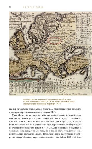 82 И С Т О Р И Я Л И Т В Ы
грации литовского дворянства и средством распространения западной
культуры на русинских землях в составе ВКЛ.
Хотя Литва не оставляла попыток использовать в письменном
творчестве латинский и даже литовский язык, процесс полониза-
ции постепенно охватил всю ее политическую и культурную элиту.
Роль польского языка в литовской культуре хорошо обобщил один
из Радзивиллов в своем письме 1615 г.: «Хотя литовцем я родился и
литовцем мне доведется умереть, но в своем отечестве должно нам
использовать польский язык». Польский язык постепенно приоб-
ретал статус общегосударственного языка – на Сейме 1697 г. он был
Фрагмент карты с первыми строками молитвы «Отче наш»
на всех европейских языках, в том числе и на литовском языке
(обведено красной линией). Нюрнберг, 1741 г.
 