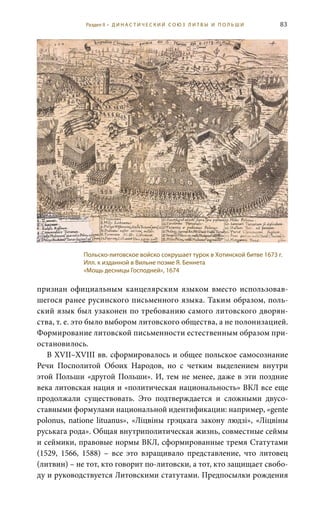 83
признан официальным канцелярским языком вместо использовав-
шегося ранее русинского письменного языка. Таким образом, поль-
ский язык был узаконен по требованию самого литовского дворян-
ства, т. е. это было выбором литовского общества, а не полонизацией.
Формирование литовской письменности естественным образом при-
остановилось.
В XVII–XVIII вв. сформировалось и общее польское самосознание
Речи Посполитой Обоих Народов, но с четким выделением внутри
этой Польши «другой Польши». И, тем не менее, даже в эти поздние
века литовская нация и «политическая национальность» ВКЛ все еще
продолжали существовать. Это подтверждается и сложными двусо-
ставными формулами национальной идентификации: например, «gente
polonus, natione lituanus», «Лiцвiны грэцкага закону людзi», «Лiцвiны
руськага рода». Общая внутриполитическая жизнь, совместные сеймы
и сеймики, правовые нормы ВКЛ, сформированные тремя Статутами
(1529, 1566, 1588) – все это взращивало представление, что литовец
(литвин) – не тот, кто говорит по-литовски, а тот, кто защищает свобо-
ду и руководствуется Литовскими статутами. Предпосылки рождения
Польско-литовское войско сокрушает турок в Хотинской битве 1673 г.
Илл. к изданной в Вильне поэме Я. Беннета
«Мощь десницы Господней», 1674
Раздел II • Д И Н А С Т И Ч Е С К И Й С О Ю З Л И Т В Ы И П О Л Ь Ш И
 