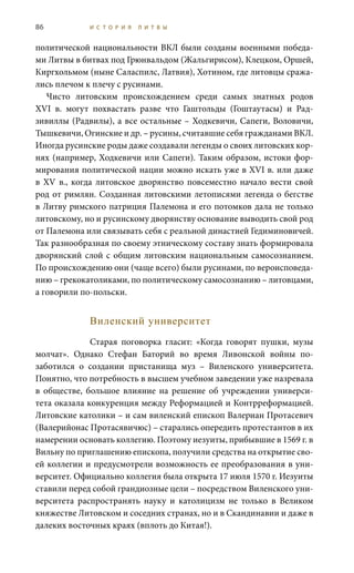 86 И С Т О Р И Я Л И Т В Ы
политической национальности ВКЛ были созданы военными победа-
ми Литвы в битвах под Грюнвальдом (Жальгирисом), Клецком, Оршей,
Киргхольмом (ныне Саласпилс, Латвия), Хотином, где литовцы сража-
лись плечом к плечу с русинами.
Чисто литовским происхождением среди самых знатных родов
XVI  в. могут похвастать разве что Гаштольды (Гоштаутасы) и Рад-
зивиллы (Радвилы), а все остальные – Ходкевичи, Сапеги, Воловичи,
Тышкевичи, Огинские и др. – русины, считавшие себя гражданами ВКЛ.
Иногда русинские роды даже создавали легенды о своих литовских кор-
нях (например, Ходкевичи или Сапеги). Таким образом, истоки фор-
мирования политической нации можно искать уже в XVI в. или даже
в XV  в., когда литовское дворянство повсеместно начало вести свой
род от римлян. Созданная литовскими летописями легенда о бегстве
в Литву римского патриция Палемона и его потомков дала не только
литовскому, но и русинскому дворянству основание выводить свой род
от Палемона или связывать себя с реальной династией Гедиминовичей.
Так разнообразная по своему этническому составу знать формировала
дворянский слой с общим литовским национальным самосознанием.
По происхождению они (чаще всего) были русинами, по вероисповеда-
нию – грекокатоликами, по политическому самосознанию – литовцами,
а говорили по-польски.
Виленский университет
Старая поговорка гласит: «Когда говорят пушки, музы
молчат». Однако Стефан Баторий во время Ливонской войны по-
заботился о создании пристанища муз – Виленского университета.
Понятно, что потребность в высшем учебном заведении уже назревала
в обществе, большое влияние на решение об учреждении универси-
тета оказала конкуренция между Реформацией и Контрреформацией.
Литовские католики – и сам виленский епископ Валериан Протасевич
(Валерийонас Протасявичюс) – старались опередить протестантов в их
намерении основать коллегию. Поэтому иезуиты, прибывшие в 1569 г. в
Вильну по приглашению епископа, получили средства на открытие сво-
ей коллегии и предусмотрели возможность ее преобразования в уни-
верситет. Официально коллегия была открыта 17 июля 1570 г. Иезуиты
ставили перед собой грандиозные цели – посредством Виленского уни-
верситета распространять науку и католицизм не только в Великом
княжестве Литовском и соседних странах, но и в Скандинавии и даже в
далеких восточных краях (вплоть до Китая!).
 
