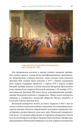 87
Для превращения коллегии в высшее учебное заведение требова-
лось немало средств, нужны были квалифицированные преподавате-
ли. Непременным условием являлось также согласие папы римского
Григория XIII, которое было получено в 1577  г. Однако важнейшую
роль сыграла поддержка правителя. 1  апреля 1579  г. король Стефан
Баторий, одобряя замысел и усилия епископа Валериана Протасевича,
издал привилей на открытие Виленской академии, а 29 октября 1579 г.
папа римский Григорий XIII издал буллу, подтверждающую преобра-
зование Виленской коллегии в университет. Новая школа называлась
Академия и университет виленский общества Иисуса (Academia et
Universitas Vilnensis Societatis Jesu).
Виленский университет вплоть до своего закрытия в 1832 г. был не
только главным литовским учебным заведением, но и важнейшим куль-
турным центром. Иезуиты, определившие культурное содержание эпо-
хи барокко, распространяли свои идеи через Виленский университет.
Считается, что уровень образования в старинном университете ничем
не уступал университетам Праги, Кракова, Вены или Рима. Профессора,
приглашенные в Виленский университет из этих и других католических
Стефан Баторий учреждает Виленский университет.
Худ. В. Смоковский, 1828 г.
Раздел II • Д И Н А С Т И Ч Е С К И Й С О Ю З Л И Т В Ы И П О Л Ь Ш И
 
