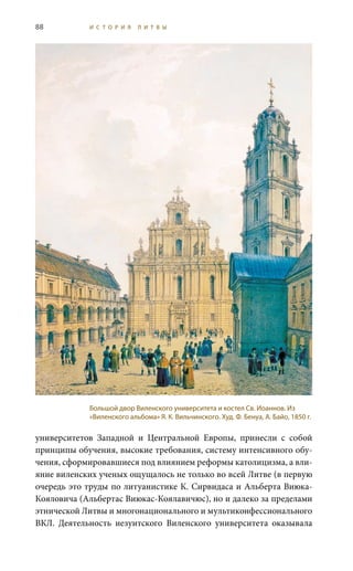88 И С Т О Р И Я Л И Т В Ы
университетов Западной и Центральной Европы, принесли с собой
принципы обучения, высокие требования, систему интенсивного обу-
чения, сформировавшиеся под влиянием реформы католицизма, а вли-
яние виленских ученых ощущалось не только во всей Литве (в первую
очередь это труды по литуанистике К. Сирвидаса и Альберта Виюка-
Кояловича (Альбертас Виюкас-Коялавичюс), но и далеко за пределами
этнической Литвы и многонационального и мультиконфессионального
ВКЛ. Деятельность иезуитского Виленского университета оказывала
Большой двор Виленского университета и костел Св. Иоаннов. Из
«Виленского альбома» Я. К. Вильчинского. Худ. Ф. Бенуа, А. Байо, 1850 г.
 