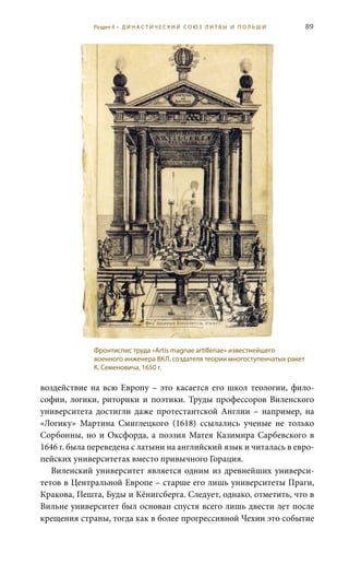89
воздействие на всю Европу – это касается его школ теологии, фило-
софии, логики, риторики и поэтики. Труды профессоров Виленского
университета достигли даже протестантской Англии – например, на
«Логику» Мартина Смиглецкого (1618) ссылались ученые не только
Сорбонны, но и Оксфорда, а поэзия Матея Казимира Сарбевского в
1646 г. была переведена с латыни на английский язык и читалась в евро-
пейских университетах вместо привычного Горация.
Виленский университет является одним из древнейших универси-
тетов в Центральной Европе – старше его лишь университеты Праги,
Кракова, Пешта, Буды и Кëнигсберга. Следует, однако, отметить, что в
Вильне университет был основан спустя всего лишь двести лет после
крещения страны, тогда как в более прогрессивной Чехии это событие
Фронтиспис труда «Artis magnae artilleriae» известнейшего
военного инженера ВКЛ, создателя теории многоступенчатых ракет
К. Семеновича, 1650 г.
Раздел II • Д И Н А С Т И Ч Е С К И Й С О Ю З Л И Т В Ы И П О Л Ь Ш И
 