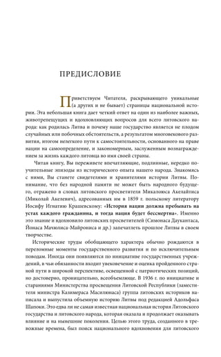 ПРЕДИСЛОВИЕ
Приветствуем Читателя, раскрывающего уникальные
(а других и не бывает) страницы национальной исто-
рии. Эта небольшая книга дает четкий ответ на один из наиболее важных,
животрепещущих и вдохновляющих вопросов для всего литовского на-
рода: как родилась Литва и почему наше государство является не плодом
случайных или побочных обстоятельств, а результатом многовекового раз-
вития, итогом нелегкого пути к самостоятельности, основанного на праве
нации на самоопределение, и закономерным, заслуженным вознагражде-
нием за жизнь каждого литовца во имя своей страны.
Читая книгу, Вы переживете впечатляющие, подлинные, нередко по-
учительные эпизоды из исторического опыта нашего народа. Знакомясь
с ними, Вы станете свидетелями и хранителями истории Литвы. По-
нимание, что без народной памяти не может быть народного будуще-
го, отражено в словах литовского просветителя Микалоюса Акелайтиса
(Миколай Акелевич), адресованных им в 1859 г. польскому литератору
Иосифу Игнатию Крашевскому: «История нации должна пребывать на
устах каждого гражданина, и тогда нация будет бессмертна». Именно
это знание и вдохновило литовских просветителей (Симонаса Даукантаса,
Йонаса Мачюлиса-Майрониса и др.) запечатлеть прошлое Литвы в своем
творчестве.
Исторические труды обобщающего характера обычно рождаются в
переломные моменты государственного развития и по исключительным
поводам. Иногда они появляются по инициативе государственных учреж-
дений, в чьи обязанности входит увековечение и оценка пройденного стра-
ной пути в широкой перспективе, освещенной с патриотических позиций,
но достоверно, проницательно, всеобъемлюще. В 1936 г. по инициативе и
стараниями Министерства просвещения Литовской Республики (замести-
теля министра Казимераса Масилюнаса) группа литовских историков на-
писала и выпустила объемную историю Литвы под редакцией Адольфаса
Шапоки. Это едва ли не самая известная национальная история Литовского
государства и литовского народа, которая оказала и продолжает оказывать
влияние и на нынешние поколения. Целью этого труда, созданного в тре-
вожные времена, был поиск национального вдохновения для литовского
 