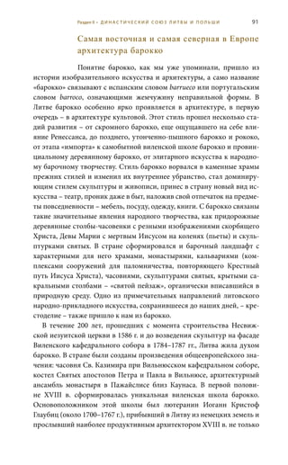 91
Самая восточная и самая северная в Европе
архитектура барокко
Понятие барокко, как мы уже упоминали, пришло из
истории изобразительного искусства и архитектуры, а само название
«барокко» связывают с испанским словом barrueco или португальским
словом barroco, означающими жемчужину неправильной формы. В
Литве барокко особенно ярко проявляется в архитектуре, в первую
очередь – в архитектуре культовой. Этот стиль прошел несколько ста-
дий развития – от скромного барокко, еще ощущавшего на себе вли-
яние Ренессанса, до позднего, утонченно-пышного барокко и рококо,
от этапа «импорта» к самобытной виленской школе барокко и провин-
циальному деревянному барокко, от элитарного искусства к народно-
му барочному творчеству. Стиль барокко ворвался в каменные храмы
прежних стилей и изменил их внутреннее убранство, стал доминиру-
ющим стилем скульптуры и живописи, принес в страну новый вид ис-
кусства – театр, проник даже в быт, наложив свой отпечаток на предме-
ты повседневности – мебель, посуду, одежду, книги. С барокко связаны
такие значительные явления народного творчества, как придорожные
деревянные столбы-часовенки с резными изображениями скорбящего
Христа, Девы Марии с мертвым Иисусом на коленях (пьеты) и скуль-
птурками святых. В стране сформировался и барочный ландшафт с
характерными для него храмами, монастырями, кальвариями (ком-
плексами сооружений для паломничества, повторяющего Крестный
путь Иисуса Христа), часовнями, скульптурами святых, крытыми са-
кральными столбами – «святой пейзаж», органически вписавшийся в
природную среду. Одно из примечательных направлений литовского
народно-прикладного искусства, сохранившееся до наших дней, – кре-
стоделие – также пришло к нам из барокко.
В течение 200 лет, прошедших с момента строительства Несвиж-
ской иезуитской церкви в 1586 г. и до возведения скульптур на фасаде
Виленского кафедрального собора в 1784–1787 гг., Литва жила духом
барокко. В стране были созданы произведения общеевропейского зна-
чения: часовня Св. Казимира при Вильнюсском кафедральном соборе,
костел Святых апостолов Петра и Павла в Вильнюсе, архитектурный
ансамбль монастыря в Пажайслисе близ Каунаса. В первой полови-
не XVIII  в. сформировалась уникальная виленская школа барокко.
Основоположником этой школы был лютеранин Иоганн Кристоф
Глаубиц (около 1700–1767 г.), прибывший в Литву из немецких земель и
прослывший наиболее продуктивным архитектором XVIII в. не только
Раздел II • Д И Н А С Т И Ч Е С К И Й С О Ю З Л И Т В Ы И П О Л Ь Ш И
 