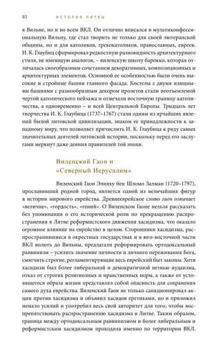 92 И С Т О Р И Я Л И Т В Ы
в Вильне, но и во всем ВКЛ. Он отлично вписался в мультиконфесси-
ональную Вильну, где стал творить не только для своей лютеранской
общины, но и для католиков, грекокатоликов, православных, евреев.
И. К. Глаубиц сформировал редкостную разновидность архитектурного
стиля, не имеющую аналогов, – виленскую школу барокко, которая от-
личалась своеобразным сочетанием декоративных, композиционных и
архитектурных элементов. Основной ее особенностью были очень вы-
сокие и стройные башни главного фасада. Костелы с двумя изящны-
ми башнями с разнообразным декором пролетов стали неотъемлемой
чертой католического пейзажа и отмечали восточную границу католи-
чества, а одновременно – и всей Центральной Европы. Тридцать лет
творчества И. К. Глаубица (1737–1767) стали одним из ярчайших явле-
ний былой литовской цивилизации, знаком ее принадлежности к за-
падному миру, что позволяет причислить И. К. Глаубица к ряду самых
значительных деятелей литовской истории, поскольку перед его заслу-
гами меркнут даже деяния правителей той эпохи.
Виленский Гаон и
«Северный Иерусалим»
Виленский Гаон Элияху бен Шломо Залман (1720–1797),
прославивший родной город, является одной из величайших фигур
в истории мирового еврейства. Древнееврейское слово гаон означает
«величие», «гордость», «гений». О Виленском Гаоне нельзя рассказать
без упоминания о его исторической роли по прекращению распро-
странения в Литве реформистского движения хасидизма, что оказало
огромное влияние на еврейство в целом. Сторонники хасидизма, рас-
пространившиеся в окрестных государствах и в юго-восточной части
ВКЛ вплоть до Вильны, предлагали реформировать ортодоксальный
раввинизм – усилить значение личности и личного переживания Бога,
смягчить строгие, регламентирующие весь еврейский быт законы. Хотя
хасидизм был более либеральной и демократичной ветвью иудаизма,
отказ от строгих религиозных и нравственных норм, а также от усто-
явшегося образа жизни представлял собой опасность для сохранения
самого духа еврейства. Виленский Гаон не только санкционировал ак-
ции против хасидизма и объявил хасидов еретиками, но и приложил
немало усилий и употребил весь свой авторитет для того, чтобы вос-
препятствовать распространению хасидизма в Литве. Таким образом,
граница между ортодоксальным раввинизмом и более либеральным и
реформистским хасидизмом проходила именно по территории ВКЛ.
 