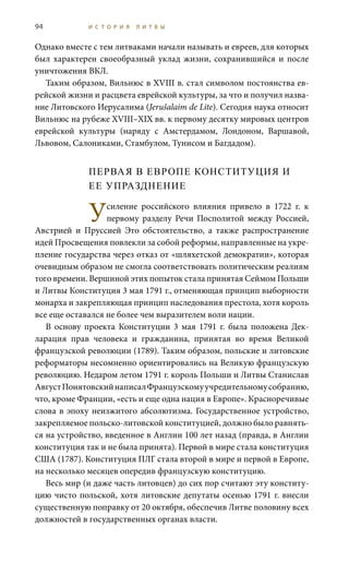 94 И С Т О Р И Я Л И Т В Ы
Однако вместе с тем литваками начали называть и евреев, для которых
был характерен своеобразный уклад жизни, сохранившийся и после
уничтожения ВКЛ.
Таким образом, Вильнюс в XVIII в. стал символом постоянства ев-
рейской жизни и расцвета еврейской культуры, за что и получил назва-
ние Литовского Иерусалима (Jerušalaim de Lite). Сегодня наука относит
Вильнюс на рубеже XVIII–XIX вв. к первому десятку мировых центров
еврейской культуры (наряду с Амстердамом, Лондоном, Варшавой,
Львовом, Салониками, Стамбулом, Тунисом и Багдадом).
ПЕРВАЯ В ЕВРОПЕ КОНСТИТУЦИЯ И
ЕЕ УПРАЗДНЕНИЕ
Усиление российского влияния привело в 1722  г. к
первому разделу Речи Посполитой между Россией,
Австрией и Пруссией Это обстоятельство, а также распространение
идей Просвещения повлекли за собой реформы, направленные на укре-
пление государства через отказ от «шляхетской демократии», которая
очевидным образом не смогла соответствовать политическим реалиям
того времени. Вершиной этих попыток стала принятая Сеймом Польши
и Литвы Конституция 3 мая 1791 г., отменяющая принцип выборности
монарха и закрепляющая принцип наследования престола, хотя король
все еще оставался не более чем выразителем воли нации.
В основу проекта Конституции 3  мая 1791  г. была положена Дек-
ларация прав человека и гражданина, принятая во время Великой
французской революции (1789). Таким образом, польские и литовские
реформаторы несомненно ориентировались на Великую французскую
революцию. Недаром летом 1791 г. король Польши и Литвы Станислав
АвгустПонятовскийнаписалФранцузскомуучредительномусобранию,
что, кроме Франции, «есть и еще одна нация в Европе». Красноречивые
слова в эпоху неизжитого абсолютизма. Государственное устройство,
закрепляемое польско-литовской конституцией, должно было равнять-
ся на устройство, введенное в Англии 100 лет назад (правда, в Англии
конституция так и не была принята). Первой в мире стала конституция
США (1787). Конституция ПЛГ стала второй в мире и первой в Европе,
на несколько месяцев опередив французскую конституцию.
Весь мир (и даже часть литовцев) до сих пор считают эту конститу-
цию чисто польской, хотя литовские депутаты осенью 1791 г. внесли
существенную поправку от 20 октября, обеспечив Литве половину всех
должностей в государственных органах власти.
 
