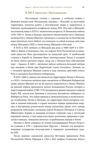95
В ВКЛ приходит Просвещение
Постоянные стычки с турками, а особенно войны с
Великим княжеством Московским (позднее – Россией) за восточные
территории, попытки выйти к Балтийскому морю и закрепиться в
Ливонии провоцировали конфликты между ПЛГ, Россией и Швецией,
чья военная мощь в XVII в. значительно возросла. В Ливонских войнах
1558–1583 гг. Литва и Польша завоевали значительную часть Ливонии,
включая Ригу. Однако Швеция стремилась к господству на Балтийском
море (dominium maris Baltici), что повлекло за собой военные действия
между Швецией и ПЛГ, а также между Швецией и Россией.
В XVII в. ПЛГ воевало со Швецией два раза: в 1600–1629 и в 1655–
1660 гг. Война осложнялась тем, что короли Речи Посполитой из швед-
ской династии Ваза претендовали на шведский трон. В наибольшей
степени в борьбе за Ливонию была заинтересована Литва, у которой
не было своего крупного порта, тогда как у Польши был собственный
порт – Гданьск. В 1605 г. литовское войско добилось большой победы
над шведами в битве при Кирхгольме (ныне Саласпилс, Латвия), но
с течением времени Швеция сумела в ходе военных действий отнять
Ригу и завладеть Балтийским побережьем.
В 1655–1660 гг. шведы уже воевали на территориях Литвы и Польши,
а в 1655 г. литовские магнаты даже заключили со Швецией Кейданскую
унию, однако Швеции все же не удалось закрепиться в Литве. Именно
на данный период приходится начало возвышения России, которая в
ходе Северной войны (1700–1721) разгромила армию шведского короля
Карла XII, заняла всю Ливонию и получила Балтийское побережье от
Выборга до Риги. Эта война привела к экономическому и политическо-
му ослаблению Литвы и Польши, их территории были разорены сво-
ими и чужими войсками, в стране начались первые проявления анар-
хии и внутренних разногласий между магнатами, кроме того, шведы
разрушили небольшие литовские порты Поланген (Паланга) и Свенту
(Швентойи). Борьба со шведами оставила глубокий след в литовской
народной памяти, о чем свидетельствуют различные преданиях и рас-
сказы о шведах, «шведских могилах» и пребывании шведов в Литве.
Польше и Литве угрожала не только усиливающаяся Россия Петра I,
но ставшая в 1701 г. королевством Пруссия – именно эти централи-
зованные государства впоследствии и определят дальнейшую судь-
бу ПЛГ.
После падения саксонской династии Веттинов правителем Речи
Посполитой Обоих Народов в 1764  г. был выбран Станислав Август
Раздел II • Д И Н А С Т И Ч Е С К И Й С О Ю З Л И Т В Ы И П О Л Ь Ш И
 
