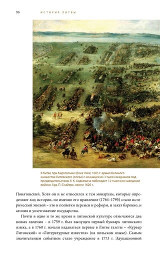 96 И С Т О Р И Я Л И Т В Ы
Понятовский. Хотя он и не относился к тем монархам, которые опре-
деляют ход истории, но именно его правление (1764–1795) стало исто-
рической эпохой – это и попытки перемен и реформ, и закат барокко, и
агония и уничтожение государства.
Почти в одно и то же время в литовской культуре отмечаются два
новых явления – в 1759 г. был выпущен первый букварь литовского
языка, а в 1760 г. начали издаваться первые в Литве газеты – «Курьер
Литовский» и «Литературные известия» (на польском языке). Самым
значительным событием стало учреждение в 1773  г. Эдукационной
В битве при Кирхгольме (близ Риги) 1605 г. армия Великого
княжества Литовского (слева) с конницей из 3 тысяч всадников под
предводительством Я. К. Ходкевича побеждает 12-тысячное шведское
войско. Худ. П. Снайерс, около 1620 г.
 