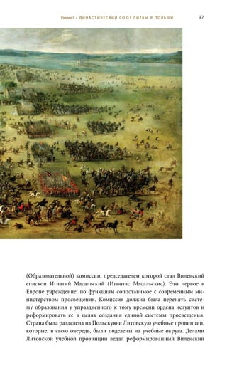 97
(образовательной) комиссии, председателем которой стал виленский
епископ Игнатий Масальский (Игнотас Масальскис). Это первое в
Европе учреждение, по функциям сопоставимое с современным ми-
нистерством просвещения. Комиссия должна была перенять систе-
му образования у упраздненного к тому времени ордена иезуитов и
реформировать ее в целях создания единой системы просвещения.
Страна была разделена на Польскую и Литовскую учебные провинции,
которые, в свою очередь, были поделены на учебные округа. Делами
Литовской учебной провинции ведал реформированный Виленский
Раздел II • Д И Н А С Т И Ч Е С К И Й С О Ю З Л И Т В Ы И П О Л Ь Ш И
 