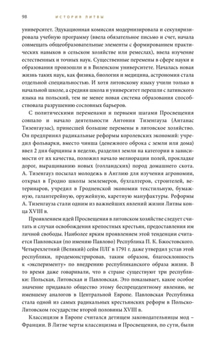 98 И С Т О Р И Я Л И Т В Ы
университет. Эдукационная комиссия модернизировала и секуляризи-
ровала учебную программу (ввела обязательное письмо и счет, начала
совмещать общеобразовательные элементы с формированием практи-
ческих навыков в сельском хозяйстве или ремеслах), ввела изучение
естественных и точных наук. Существенные перемены в сфере науки и
образования произошли и в Виленском университете. Началась новая
жизнь таких наук, как физика, биология и медицина, астрономия стала
отдельной специальностью. И хотя литовскому языку учили только в
начальной школе, а средняя школа и университет перешли с латинского
языка на польский, тем не менее новая система образования способ-
ствовала разрушению сословных барьеров.
С политическими переменами и первыми шагами Просвещения
совпало и начало деятельности Антония Тизенгауза (Антанас
Тизенгаузас), принесшей большие перемены в литовское хозяйство.
Он предпринял радикальные реформы королевских экономий: учре-
дил фольварки, вместо чинша (денежного оброка с земли или дома)
ввел 2 дня барщины в неделю, разделил земли на категории в зависи-
мости от их качества, положил начало мелиорации полей, прокладке
дорог, выращиванию новых (голландских) пород домашнего скота.
А. Тизенгауз посылал молодежь в Англию для изучения агрономии,
открыл в Гродно школы землемеров, бухгалтеров, строителей, ве-
теринаров, учредил в Гродненской экономии текстильную, бумаж-
ную, галантерейную, оружейную, каретную мануфактуры. Реформы
А. Тизенгауза стали одним из важнейших явлений жизни Литвы кон-
ца XVIII в.
Проявлением идей Просвещения в литовском хозяйстве следует счи-
тать и случаи освобождения крепостных крестьян, предоставления им
личной свободы. Наиболее ярким проявлением этой тенденции счита-
ется Павловская (по имению Павлово) Республика П. К. Бжостовского.
Четырехлетний (Великий) сейм ПЛГ в 1791 г. даже утвердил устав этой
республики, продемонстрировав, таким образом, благосклонность
к «эксперименту» по внедрению республиканского образа жизни. В
то время даже говаривали, что в стране существуют три республи-
ки: Польская, Литовская и Павловская. Это показывает, какое особое
значение придавало общество этому беспрецедентному явлению, не
имевшему аналогов в Центральной Европе. Павловская Республика
стала одной из самых радикальных крестьянских реформ в Польско-
Литовском государстве второй половины XVIII в.
Классицизм в Европе считался детищем законодательницы мод –
Франции. В Литве черты классицизма и Просвещения, по сути, были
 