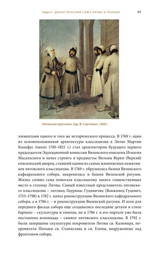 99
элементами одного и того же исторического процесса. В 1769 г. один
из основоположников архитектуры классицизма в Литве Мартин
Кнакфус (около 1740–1821  г.) стал архитектором будущего первого
председателя Эдукационной комиссии Виленского епископа Игнатия
Масальского и начал строить в предместье Вильны Верки (Веркяй)
епископский дворец, ставший одним из самых живописных памятни-
ков литовского классицизма. В 1769 г. обрушилась башня Виленского
кафедрального собора, накренилась и башня Виленской ратуши.
Жизнь словно сама помогала классицизму занять главенствующее
место в столице Литвы. Самый известный представитель литовско-
го классицизма – литовец Лауринас Гуцявичюс (Вавжинец Гуцевич,
1753–1798) в 1782 г. начал реконструкцию Виленского кафедрального
собора, а в 1786 г. – и реконструкцию Виленской ратуши. И хотя для
переднего фасада собора еще создавались последние детали в стиле
барокко – скульптуры и тимпан, но в 1786 г. в его портале уже была
поставлена колоннада  – символ литовского классицизма. В 1792  г.
были завершены скульптуры покровителя Литвы св. Казимира, по-
кровителя Польши св.  Станислава и св.  Елены, водруженные над
фронтоном собора.
Литовские крестьяне. Худ. Ф. Смуглевич, 1800 г.
Раздел II • Д И Н А С Т И Ч Е С К И Й С О Ю З Л И Т В Ы И П О Л Ь Ш И
 