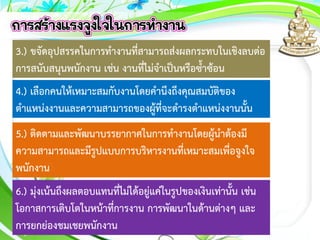 3.) ขจัดอุปสรรคในการทางานที่สามารถส่งผลกระทบในเชิงลบต่อ
การสนับสนุนพนักงาน เช่น งานที่ไม่จาเป็นหรือซ้าซ้อน
4.) เลือกคนให้เหมาะสมกับงานโดยคานึงถึงคุณสมบัติของ
ตาแหน่งงานและความสามารถของผู้ที่จะดารงตาแหน่งงานนั้น
5.) ติดตามและพัฒนาบรรยากาศในการทางานโดยผู้นาต้องมี
ความสามารถและมีรูปแบบการบริหารงานที่เหมาะสมเพื่อจูงใจ
พนักงาน
6.) มุ่งเน้นถึงผลตอบแทนที่ไม่ได้อยู่แค่ในรูปของเงินเท่านั้น เช่น
โอกาสการเติบโตในหน้าที่การงาน การพัฒนาในด้านต่างๆ และ
การยกย่องชมเชยพนักงาน
 