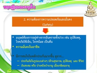 2. ความต้องการความปลอดภัยและมั่นคง
(Safety)
• มนุษย์ต้องการอยู่ห่างจากอันตรายทั้งปวง เช่น อุบัติเหตุ,
โรคภัยไข้เจ็บ, โจรขโมย เป็นต้น
• ความมั่นคงในอาชีพ
• มีการสนใจในหลักประกันมากขึ้น ดูจาก...
– ประกันภัยในรูปแบบต่างๆ (ด้านสุขภาพ, อุบัติเหตุ และ ชีวิต)
– เงินสะสม หรือ บาเหน็จบานาญ เมื่อเกษียณอายุ
 