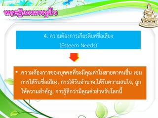 4. ความต้องการเกียรติยศชื่อเสียง
(Esteem Needs)
• ความต้องการของบุคคลที่จะมีคุณค่าในสายตาคนอื่น เช่น
การได้รับชื่อเสียง, การได้รับอานาจ,ได้รับความสนใจ, ถูก
ให้ความสาคัญ, การรู้สึกว่ามีคุณค่าสาหรับโลกนี้
 