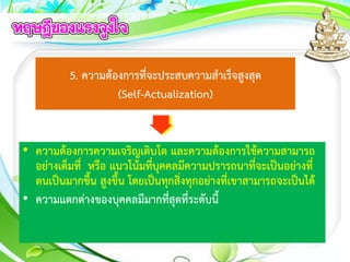5. ความต้องการที่จะประสบความสาเร็จสูงสุด
(Self-Actualization)
• ความต้องการความเจริญเติบโต และความต้องการใช้ความสามารถ
อย่างเต็มที่ หรือ แนวโน้มที่บุคคลมีความปรารถนาที่จะเป็นอย่างที่
ตนเป็นมากขึ้น สูงขึ้น โดยเป็นทุกสิ่งทุกอย่างที่เขาสามารถจะเป็นได้
• ความแตกต่างของบุคคลมีมากที่สุดที่ระดับนี้
 