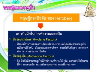 ทฤษฎีสองปัจจัย ของ Herzberg
แบ่งปัจจัยในการทางานออกเป็น
• ปัจจัยบารุงรักษา (Hygiene Factors)
– ปัจจัยที่สามารถขจัดความไม่พอใจของพนักงานได้แต่ไม่สามารถจูงใจ
พนักงานได้ เช่น นโยบายและการบริหาร การบังคับบัญชา สภาพการ
ทางาน ค่าตอบแทน เป็นต้น
• ปัจจัยจูงใจ (Motivation Factors)
– คือ ปัจจัยที่สามารถจูงใจให้พนักงานทางานได้ เช่น ความสาเร็จในงาน
ที่ทา การยอมรับ ความท้าทายของงาน การเพิ่มงาน ฯลฯ
 