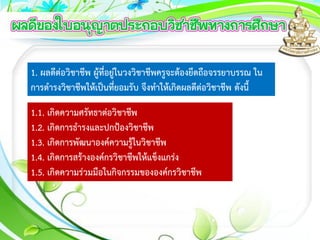 1. ผลดีต่อวิชาชีพ ผู้ที่อยู่ในวงวิชาชีพครูจะต้องยึดถือจรรยาบรรณ ใน
การดารงวิชาชีพให้เป็นที่ยอมรับ จึงทาให้เกิดผลดีต่อวิชาชีพ ดังนี้
1.1. เกิดความศรัทธาต่อวิชาชีพ
1.2. เกิดการธารงและปกป้องวิชาชีพ
1.3. เกิดการพัฒนาองค์ความรู้ในวิชาชีพ
1.4. เกิดการสร้างองค์กรวิชาชีพให้แข็งแกร่ง
1.5. เกิดความร่วมมือในกิจกรรมขององค์กรวิชาชีพ
 