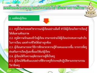 2. ผลดีต่อผู้เรียน
2.1. ครูตั้งใจถ่ายทอดวิชาการแก่ผู้เรียนอย่างเต็มที่ ทาให้ผู้เรียนเกิดการเรียนรู้
ได้เต็มตามศักยภาพ
2.2. ครูมีความรักและเข้าใจผู้เรียน สามารถช่วยให้ผู้เรียนประสบความสาเร็จ
ในการเรียน และดารงชีวิตได้อย่างถูกต้อง
2.3. ผู้เรียนสามารถหาวิธีการศึกษาหาความรู้ด้วยตนเองมากขึ้น จากการที่ครู
ส่งเสริมการเรียนรู้และชี้แนะให้แก่ผู้เรียน
2.4. ผู้เรียนได้รับความยุติธรรมจากผู้ที่เป็นครู
2.5. ผู้เรียนได้ซึมซับแบบอย่างที่ดีจากครูที่ประพฤติปฏิบัติตามจรรยาบรรณ
วิชาชีพครู
 