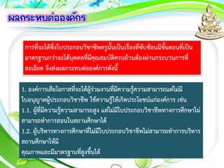 การที่จะได้ซึ่งใบประกอบวิชาชีพครูนั้นเป็นเรื่องที่ซับซ้อนมีขั้นตอนที่เป็น
มาตรฐานกว่าจะได้บุคคลที่มีคุณสมบัติครบถ้วนต้องผ่านกระบวนการที่
ละเอียด จึงส่งผลกระทบต่อองค์การดังนี้
1. องค์การเสียโอกาสที่จะได้ผู้ร่วมงานที่มีความรู้ความสามารถแต่ไม่มี
ใบอนุญาตผู้ประกอบวิชาชีพ ใช้ความรู้ให้เกิดประโยชน์แก่องค์การ เช่น
1.1. ผู้ที่มีความรู้ความสามารถสูง แต่ไม่มีใบประกอบวิชาชีพทางการศึกษาไม่
สามารถทาการสอนในสถานศึกษาได้
1.2. ผู้บริหารทางการศึกษาที่ไม่มีใบประกอบวิชาชีพไม่สามารถทาการบริหาร
สถานศึกษาให้มี
คุณภาพและมีมาตรฐานที่สูงขึ้นได้
 