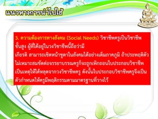 3. ความต้องการทางสังคม (Social Needs) วิชาชีพครูเป็นวิชาชีพ
ชั้นสูง ผู้ที่ได้อยู่ในวงวิชาชีพนี้ถือว่ามี
เกียรติ สามารถเชิดหน้าชูตาในสังคมได้อย่างเต็มภาคภูมิ ถ้าประพฤติตัว
ไม่เหมาะสมขัดต่อจรรยาบรรณครูก็จะถูกเพิกถอนใบประกอบวิชาชีพ
เป็นเหตุให้ได้หลุดจากวงวิชาชีพครู ดังนั้นใบประกอบวิชาชีพครูจึงเป็น
ตัวกาหนดให้ครูมีพฤติกรรมตามมาตรฐานที่วางไว้
 