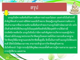 สรุป
แรงจูงใจมีความสัมพันธ์กับความต้องการอย่างแยกไม่ออก และต่างก็เป็นตัวเร่งที่
สาคัญให้คนทางานอย่างมีทิศทางและมีเป้าหมาย มีทฤษฎีแรงจูงใจและความต้องการ
เป็นจานวนมากที่พยายามอธิบายเพื่อค้นหาคาตอบว่าแรงจูงใจมีกาเนิดมาอย่างไร อะไร
เป็นตัวผลักดันให้เกิดแรงจูงใจในมนุษย์หรือผลักดันให้มนุษย์ทางานได้อย่างมี
ประสิทธิภาพเพียงใด แรงจูงใจจึงนับว่ามีความสาคัญต่อการบริหารงานและผู้บริหาร
เป็นอย่างยิ่งใบอนุญาตประกอบวิชาชีพครูเป็นหนทางหนึ่งในการยกระดับมาตรฐาน
วิชาชีพครูให้มีมาตรฐานเฉกเช่นวิชาชีพชั้นสูงอื่น อีกทั้งเป็นการสร้างแรงจูงใจให้คนเก่ง
คนดี มีจิตใจใฝ่พัฒนาเยาวชน สามารถเข้าสู่วงการวิชาชีพครูด้วยความ
มั่นใจซึ่งจะนา ไปสู่การกระตุ้นให้ครูพัฒนาตนเองทั้งด้านความรู้ความสามารถ คุณภาพ
การปฏิบัติงาน และความ
 