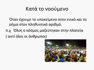 Κατά το νοούμενο
Όταν έχουμε το υποκείμενο στον ενικό και το
ρήμα στον πληθυντικό αριθμό.
π.χ Όλος ο κόσμος μαζεύτηκαν στην πλατεία
( αντί όλοι οι άνθρωποι)
 