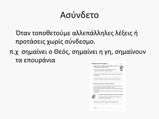 Ασύνδετο
Όταν τοποθετούμε αλλεπάλληλες λέξεις ή
προτάσεις χωρίς σύνδεσμο.
π.χ σημαίνει ο Θεός, σημαίνει η γη, σημαίνουν
τα επουράνια
 