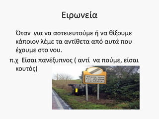 Ειρωνεία
Όταν για να αστειευτούμε ή να θίξουμε
κάποιον λέμε τα αντίθετα από αυτά που
έχουμε στο νου.
π.χ Είσαι πανέξυπνος ( αντί να πούμε, είσαι
κουτός)
 