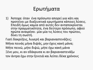 Ερωτήματα
1) Άστοχα: όταν ένα πρόσωπο απορεί για κάτι και
προτείνει με διαζευκτικά ερωτήματα κάποιες λύσεις.
Επειδή όμως καμία από αυτές δεν ανταποκρίνεται
στην πραγματικότητα, ένα δεύτερο πρόσωπο, αφού
πρώτα αναιρέσει μία-μία τις λύσεις του πρώτου,
δίνει τη σωστή.
Γιατί δακρύζεις, λυγερή και βαριαναστενάζεις;
Μήνα πεινάς μήνα διψάς, μην έχεις κακή μάνα;
Μήτε πεινώ, μήτε διψώ, μήτε έχω κακή μάνα
Ξένε μου, κι αν εδάκρυσα κι αν βαριαναστενάζω
τον άντρα έχω στην ξενιτιά και λείπει δέκα χρόνους
 