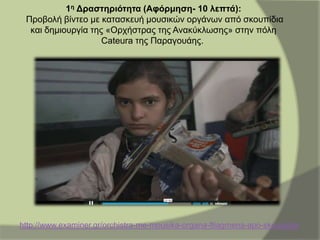 1η Δραστηριότητα (Αφόρμηση- 10 λεπτά):
Προβολή βίντεο με κατασκευή μουσικών οργάνων από σκουπίδια
και δημιουργία της «Ορχήστρας της Ανακύκλωσης» στην πόλη
Cateura της Παραγουάης.
http://www.examiner.gr/orchistra-me-mousika-organa-ftiagmena-apo-skoupidia/
 