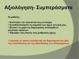 Οι μαθητές:
Ανέπτυξαν την ακουστική τους αντίληψη
Συνειδητοποίησαν τη σημασία των ήχων στη ζωή μας
Βίωσαν τη χαρά της δημιουργίας αυτοσχέδιων
μουσικών οργάνων
Έφτιαξαν τους δικούς τους ρυθμικούς ήχους
Γνώρισαν με τρόπο εναλλακτικό και δημιουργικό την αξία
της ανακύκλωσης και της αξιοποίησης των απορριμμάτων
 