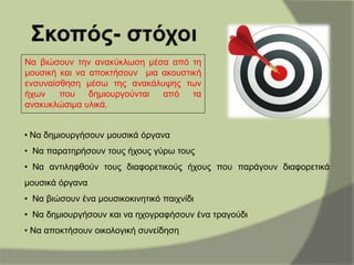Να βιώσουν την ανακύκλωση μέσα από τη
μουσική και να αποκτήσουν μια ακουστική
ενσυναίσθηση μέσω της ανακάλυψης των
ήχων που δημιουργούνται από τα
ανακυκλώσιμα υλικά.
• Να δημιουργήσουν μουσικά όργανα
• Να παρατηρήσουν τους ήχους γύρω τους
• Να αντιληφθούν τους διαφορετικούς ήχους που παράγουν διαφορετικά
μουσικά όργανα
• Να βιώσουν ένα μουσικοκινητικό παιχνίδι
• Να δημιουργήσουν και να ηχογραφήσουν ένα τραγούδι
• Να αποκτήσουν οικολογική συνείδηση
 