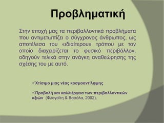 Προβληματική
Στην εποχή µας τα περιβαλλοντικά προβλήματα
που αντιμετωπίζει ο σύγχρονος άνθρωπος, ως
αποτέλεσα του «ιδιαίτερου» τρόπου µε τον
οποίο διαχειρίζεται το φυσικό περιβάλλον,
οδηγούν τελικά στην ανάγκη αναθεώρησης της
σχέσης του µε αυτό.
Χτίσιμο μιας νέας κοσμοαντίληψης
Προβολή και καλλιέργεια των περιβαλλοντικών
αξιών. (Φλογαΐτη & Βασάλα, 2002).
 