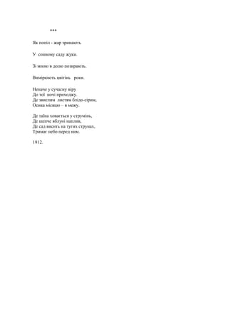 ***
Як попіл - жар зринають
У сонному саду жуки.
Зі мною в долю позирають.
Вимірюють цвітінь роки.
Неначе у сучасну віру
До тої ночі приходжу.
Де звислим листям блідо-сірим,
Осика місяцю – в межу.
Де таїна ховається у струмінь,
Де шепче яблуні наплив,
Де сад висить на тугих струнах,
Тримає небо перед ним.
1912.
 