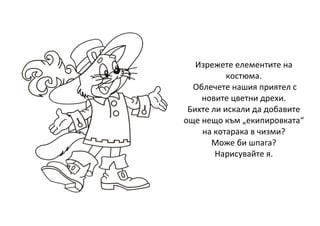 Изрежете елементите на
костюма.
Облечете нашия приятел с
новите цветни дрехи.
Бихте ли искали да добавите
още нещо към „екипировката“
на котарака в чизми?
Може би шпага?
Нарисувайте я.
 