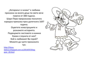 „Котаракът в чизми“ е любима
приказка на много деца по света вече
повече от 300 години.
Шарл Перо преразказва познатата
народна приказка през далечната 1697
година.
Оцветете илюстрациите и
разкажете историята.
Подвържете листовете в книжка
Каква е поуката от нея?
Кой е любимият Ви герой?
Можете да чуете приказката
тук:
http://ilieva-
dabova.blogspot.com.es/2014/07/blog-
post_20.html
 