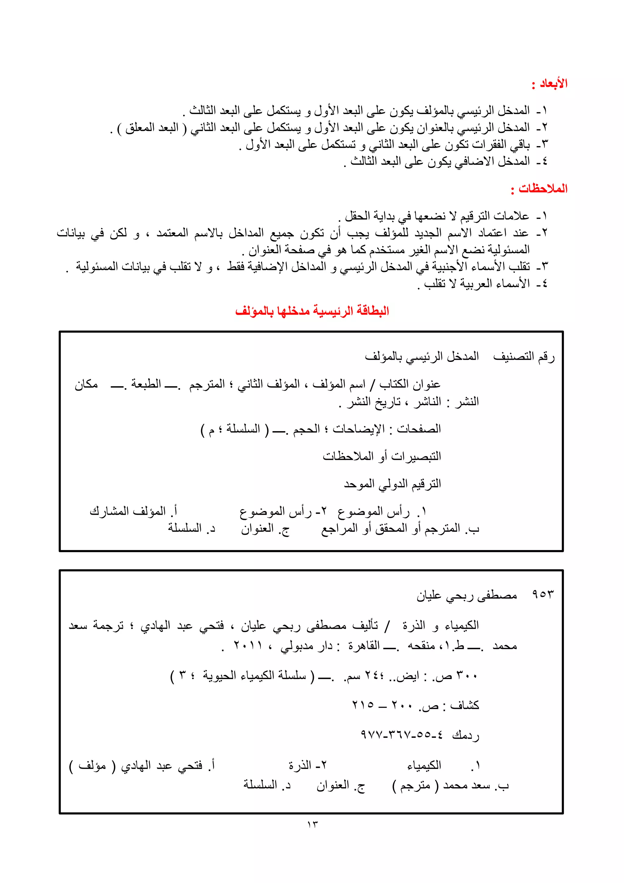 13
: ‫األتعاد‬
1-. ‫اٌضبٌش‬ ‫اٌجؼل‬ ٍٝ‫ػ‬ ًّ‫٠َزى‬ ٚ ‫األٚي‬ ‫اٌجؼل‬ ٍٝ‫ػ‬ ْٛ‫٠ى‬ ‫ثبٌّإٌف‬ َٟ١‫اٌوئ‬ ً‫اٌّلف‬
2-. ) ‫اٌّؼٍك‬ ‫اٌجؼل‬ ( ٟٔ‫اٌضب‬ ‫اٌجؼل‬ ٍٝ‫ػ‬ ًّ‫٠َزى‬ ٚ ‫األٚي‬ ‫اٌجؼل‬ ٍٝ‫ػ‬ ْٛ‫٠ى‬ ْ‫ثبٌؼٕٛا‬ َٟ١‫اٌوئ‬ ً‫اٌّلف‬
3-. ‫األٚي‬ ‫اٌجؼل‬ ٍٝ‫ػ‬ ًّ‫رَزى‬ ٚ ٟٔ‫اٌضب‬ ‫اٌجؼل‬ ٍٝ‫ػ‬ ْٛ‫رى‬ ‫اٌفمواد‬ ٟ‫ثبل‬
4-‫اٌجؼل‬ ٍٝ‫ػ‬ ْٛ‫٠ى‬ ٟ‫االٙبف‬ ً‫اٌّلف‬. ‫اٌضبٌش‬
: ‫انًالحظات‬
1-. ً‫اٌؾم‬ ‫ثلا٠خ‬ ٟ‫ف‬ ‫ٔٚؼٙب‬ ‫ال‬ ُ١‫اٌزول‬ ‫ػالِبد‬
2-‫ث١بٔبد‬ ٟ‫ف‬ ٓ‫ٌى‬ ٚ ، ‫اٌّؼزّل‬ ٍُ‫ثبال‬ ً‫اٌّلاف‬ ‫عّ١غ‬ ْٛ‫رى‬ ْ‫أ‬ ‫٠غت‬ ‫ٌٍّإٌف‬ ‫اٌغل٠ل‬ ٍُ‫اال‬ ‫اػزّبك‬ ‫ػٕل‬
. ْ‫اٌؼٕٛا‬ ‫ٕفؾخ‬ ٟ‫ف‬ ٛ٘ ‫وّب‬ َ‫َِزقل‬ ‫اٌغ١و‬ ٍُ‫اال‬ ‫ٔٚغ‬ ‫اٌَّئٌٛ١خ‬
3-. ‫اٌَّئٌٛ١خ‬ ‫ث١بٔبد‬ ٟ‫ف‬ ‫رمٍت‬ ‫ال‬ ٚ ، ٜ‫فم‬ ‫اإلٙبف١خ‬ ً‫اٌّلاف‬ ٚ َٟ١‫اٌوئ‬ ً‫اٌّلف‬ ٟ‫ف‬ ‫األعٕج١خ‬ ‫األٍّبء‬ ‫رمٍت‬
4-. ‫رمٍت‬ ‫ال‬ ‫اٌؼوث١خ‬ ‫األٍّبء‬
‫تانًؤنف‬ ‫يذخهها‬ ‫انشئيضية‬ ‫انثطاقة‬
‫يذخهها‬ ‫انشئيضية‬ ‫انثطاقة‬ٌ‫تانعُىا‬
‫التصنيف‬ ‫رقم‬‫بالمؤلف‬ ‫الرئيسي‬ ‫المدخل‬
‫الكتاب‬ ‫نوان‬/‫.ــــ‬ ‫الطبعة‬ ‫.ــــ‬ ‫المترجم‬ ‫؛‬ ‫الثاني‬ ‫المؤلف‬ ، ‫المؤلف‬ ‫اسم‬‫مكان‬
‫ا‬: ‫لنشر‬. ‫النشر‬ ‫تاريخ‬ ، ‫الناشر‬
) ‫م‬ ‫؛‬ ‫السلسلة‬ ( ‫.ــــ‬ ‫الحجم‬ ‫؛‬ ‫اإليضاحات‬ : ‫الصفحات‬
‫المالحظات‬ ‫أو‬ ‫التبصيرات‬
‫الموحد‬ ‫الدولي‬ ‫الترقيم‬
1.‫الموضوع‬ ‫رأس‬2-‫الموضوع‬ ‫رأس‬‫المشارك‬ ‫المؤلف‬ .‫أ‬
‫المراجع‬ ‫أو‬ ‫المحقق‬ ‫أو‬ ‫المترجم‬ .‫ب‬‫العنوان‬ .‫ج‬‫السلسلة‬ .‫د‬
953‫ليان‬ ‫ربحي‬ ‫مصطفى‬
‫الهرة‬ ‫و‬ ‫الكيمياء‬/‫بد‬ ‫فتحي‬ ، ‫ليان‬ ‫ربحي‬ ‫مصطفى‬ ‫تأليف‬‫سعد‬ ‫ترجمة‬ ‫؛‬ ‫الهاد‬
‫.ــــ‬ ‫محمد‬.‫ط‬1، ‫مدبولي‬ ‫دار‬ : ‫القاهرة‬ ‫.ــــ‬ ‫منقحه‬ ،2111.
311‫؛‬ ..‫ايض‬ : .‫ص‬24‫؛‬ ‫الحيوية‬ ‫الكيمياء‬ ‫سلسلة‬ ( ‫.ــــ‬ .‫سم‬3)
.‫ص‬ : ‫كشاف‬211–215
‫ردمك‬4-55-367-977
1.‫الكيمياء‬2-‫الهرة‬) ‫مؤلف‬ ( ‫الهاد‬ ‫بد‬ ‫فتحي‬ .‫أ‬
) ‫مترجم‬ ( ‫محمد‬ ‫سعد‬ .‫ب‬‫العنوان‬ .‫ج‬‫السلسلة‬ .‫د‬
 