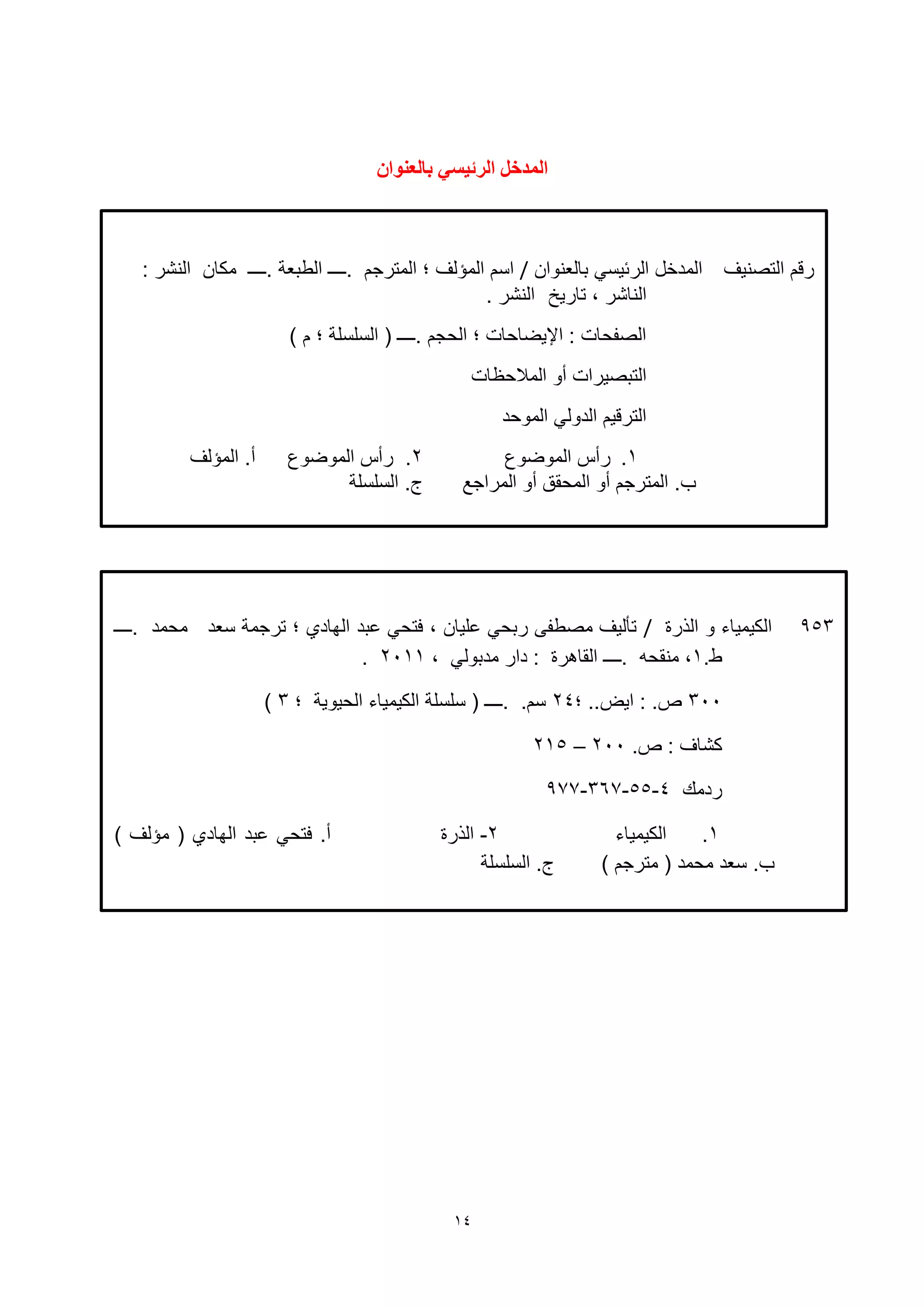 14
‫التصنيف‬ ‫رقم‬‫بالعنوان‬ ‫الرئيسي‬ ‫المدخل‬/‫.ــــ‬ ‫الطبعة‬ ‫.ــــ‬ ‫المترجم‬ ‫؛‬ ‫المؤلف‬ ‫اسم‬‫مكان‬: ‫النشر‬
‫تاريخ‬ ، ‫الناشر‬. ‫النشر‬
) ‫م‬ ‫؛‬ ‫السلسلة‬ ( ‫.ــــ‬ ‫الحجم‬ ‫؛‬ ‫اإليضاحات‬ : ‫الصفحات‬
‫المالحظات‬ ‫أو‬ ‫التبصيرات‬
‫الموحد‬ ‫الدولي‬ ‫الترقيم‬
1.‫الموضوع‬ ‫رأس‬2‫الموضوع‬ ‫رأس‬ .‫المؤلف‬ .‫أ‬
‫المراجع‬ ‫أو‬ ‫المحقق‬ ‫أو‬ ‫المترجم‬ .‫ب‬.‫ج‬‫السلسلة‬
ٌ‫تانعُىا‬ ‫انشئيضي‬ ‫انًذخم‬
953‫الهرة‬ ‫و‬ ‫الكيمياء‬/‫بد‬ ‫فتحي‬ ، ‫ليان‬ ‫ربحي‬ ‫مصطفى‬ ‫تأليف‬‫.ــــ‬ ‫محمد‬ ‫سعد‬ ‫ترجمة‬ ‫؛‬ ‫الهاد‬
.‫ط‬1، ‫مدبولي‬ ‫دار‬ : ‫القاهرة‬ ‫.ــــ‬ ‫منقحه‬ ،2111.
311‫؛‬ ..‫ايض‬ : .‫ص‬24‫؛‬ ‫الحيوية‬ ‫الكيمياء‬ ‫سلسلة‬ ( ‫.ــــ‬ .‫سم‬3)
.‫ص‬ : ‫كشاف‬211–215
‫ردمك‬4-55-367-977
1.‫الكيمياء‬2-‫الهرة‬) ‫مؤلف‬ ( ‫الهاد‬ ‫بد‬ ‫فتحي‬ .‫أ‬
) ‫مترجم‬ ( ‫محمد‬ ‫سعد‬ .‫ب‬‫السلسلة‬ .‫ج‬
 