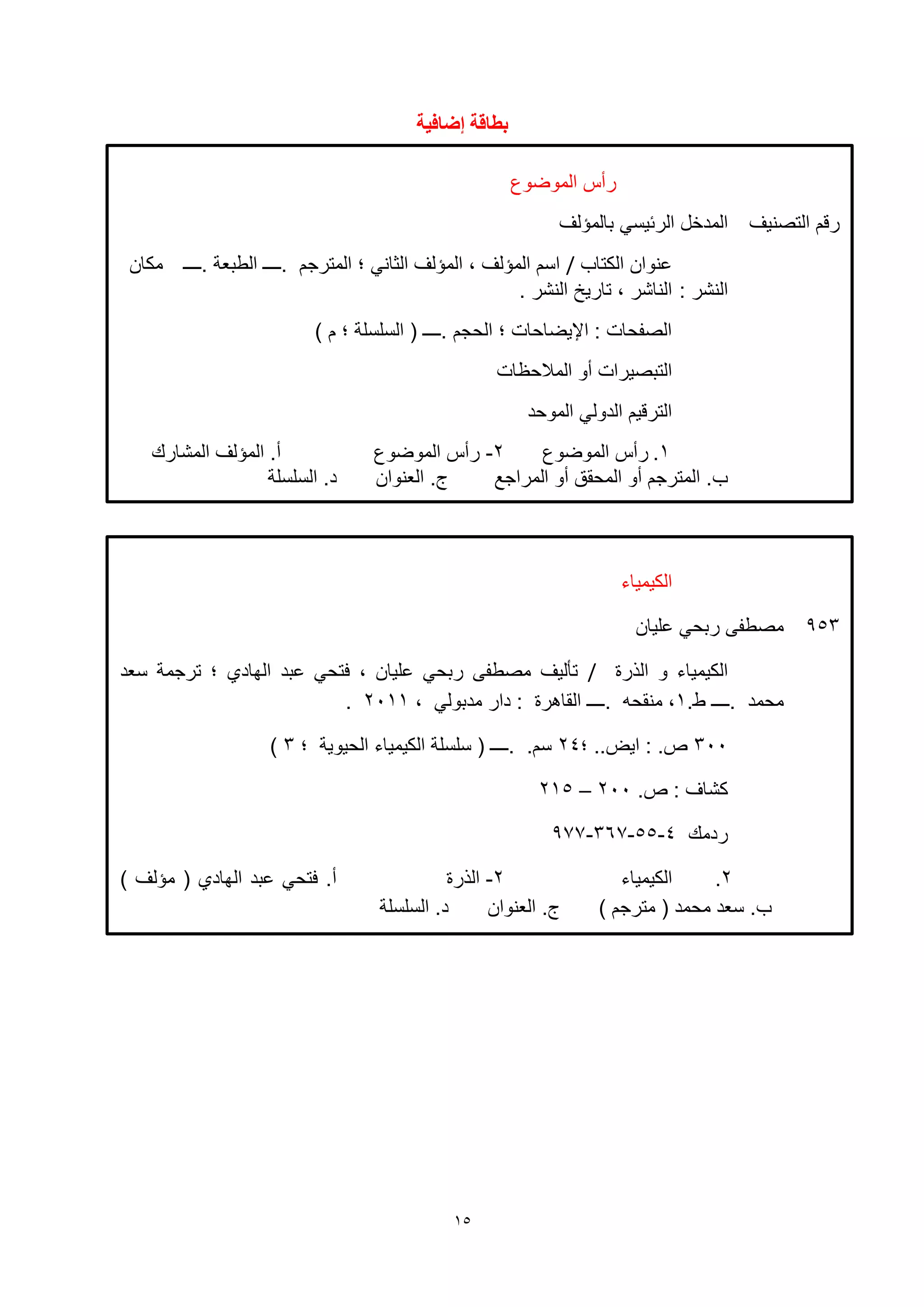 15
‫إضافية‬ ‫تطاقة‬
‫الكيمياء‬
953‫ليان‬ ‫ربحي‬ ‫مصطفى‬
‫الهرة‬ ‫و‬ ‫الكيمياء‬/‫بد‬ ‫فتحي‬ ، ‫ليان‬ ‫ربحي‬ ‫مصطفى‬ ‫تأليف‬‫سعد‬ ‫ترجمة‬ ‫؛‬ ‫الهاد‬
‫.ــــ‬ ‫محمد‬.‫ط‬1، ‫مدبولي‬ ‫دار‬ : ‫القاهرة‬ ‫.ــــ‬ ‫منقحه‬ ،2111.
311‫؛‬ ..‫ايض‬ : .‫ص‬24‫؛‬ ‫الحيوية‬ ‫الكيمياء‬ ‫سلسلة‬ ( ‫.ــــ‬ .‫سم‬3)
.‫ص‬ : ‫كشاف‬211–215
‫ردمك‬4-55-367-977
2.‫الكيمياء‬2-‫الهرة‬) ‫مؤلف‬ ( ‫الهاد‬ ‫بد‬ ‫فتحي‬ .‫أ‬
) ‫مترجم‬ ( ‫محمد‬ ‫سعد‬ .‫ب‬‫العنوان‬ .‫ج‬‫السلسلة‬ .‫د‬
‫الموضوع‬ ‫رأس‬
‫التصنيف‬ ‫رقم‬‫بالمؤلف‬ ‫الرئيسي‬ ‫المدخل‬
‫الكتاب‬ ‫نوان‬/‫.ــــ‬ ‫الطبعة‬ ‫.ــــ‬ ‫المترجم‬ ‫؛‬ ‫الثاني‬ ‫المؤلف‬ ، ‫المؤلف‬ ‫اسم‬‫مكان‬
: ‫النشر‬. ‫النشر‬ ‫تاريخ‬ ، ‫الناشر‬
) ‫م‬ ‫؛‬ ‫السلسلة‬ ( ‫.ــــ‬ ‫الحجم‬ ‫؛‬ ‫اإليضاحات‬ : ‫الصفحات‬
‫المالحظات‬ ‫أو‬ ‫التبصيرات‬
‫الموحد‬ ‫الدولي‬ ‫الترقيم‬
1.‫الموضوع‬ ‫رأس‬2-‫الموضوع‬ ‫رأس‬‫المشارك‬ ‫المؤلف‬ .‫أ‬
‫المراجع‬ ‫أو‬ ‫المحقق‬ ‫أو‬ ‫المترجم‬ .‫ب‬‫العنوان‬ .‫ج‬‫السلسلة‬ .‫د‬
 