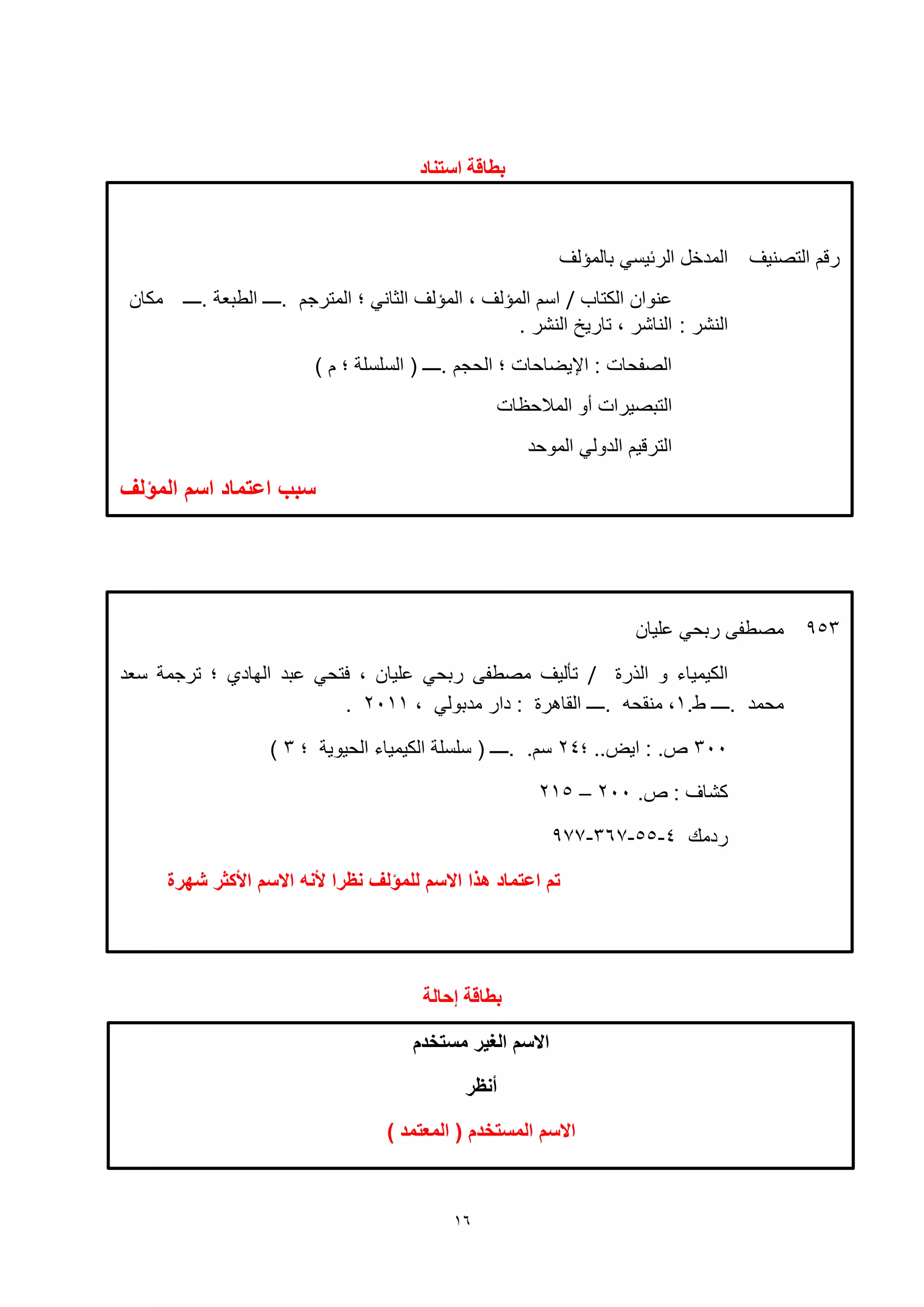 16
‫التصنيف‬ ‫رقم‬‫بالمؤلف‬ ‫الرئيسي‬ ‫المدخل‬
‫الكتاب‬ ‫نوان‬/‫.ــــ‬ ‫الطبعة‬ ‫.ــــ‬ ‫المترجم‬ ‫؛‬ ‫الثاني‬ ‫المؤلف‬ ، ‫المؤلف‬ ‫اسم‬‫مكان‬
: ‫النشر‬. ‫النشر‬ ‫تاريخ‬ ، ‫الناشر‬
) ‫م‬ ‫؛‬ ‫السلسلة‬ ( ‫.ــــ‬ ‫الحجم‬ ‫؛‬ ‫اإليضاحات‬ : ‫الصفحات‬
‫المالحظات‬ ‫أو‬ ‫التبصيرات‬
‫الموحد‬ ‫الدولي‬ ‫الترقيم‬
‫المؤلف‬ ‫اسم‬ ‫اعتماد‬ ‫سبب‬
‫مستخدم‬ ‫الغير‬ ‫االسم‬
‫أنظر‬
) ‫المعتمد‬ ( ‫المستخدم‬ ‫االسم‬
‫اصحُاد‬ ‫تطاقة‬
‫إحانة‬ ‫تطاقة‬
953‫ليان‬ ‫ربحي‬ ‫مصطفى‬
‫الهرة‬ ‫و‬ ‫الكيمياء‬/‫بد‬ ‫فتحي‬ ، ‫ليان‬ ‫ربحي‬ ‫مصطفى‬ ‫تأليف‬‫سعد‬ ‫ترجمة‬ ‫؛‬ ‫الهاد‬
‫.ــــ‬ ‫محمد‬.‫ط‬1، ‫مدبولي‬ ‫دار‬ : ‫القاهرة‬ ‫.ــــ‬ ‫منقحه‬ ،2111.
311‫؛‬ ..‫ايض‬ : .‫ص‬24‫؛‬ ‫الحيوية‬ ‫الكيمياء‬ ‫سلسلة‬ ( ‫.ــــ‬ .‫سم‬3)
.‫ص‬ : ‫كشاف‬211–215
‫ردمك‬4-55-367-977
‫اال‬ ‫هذا‬ ‫اعتماد‬ ‫تم‬‫شهرة‬ ‫األكثر‬ ‫االسم‬ ‫ألنه‬ ‫نظرا‬ ‫للمؤلف‬ ‫سم‬
 