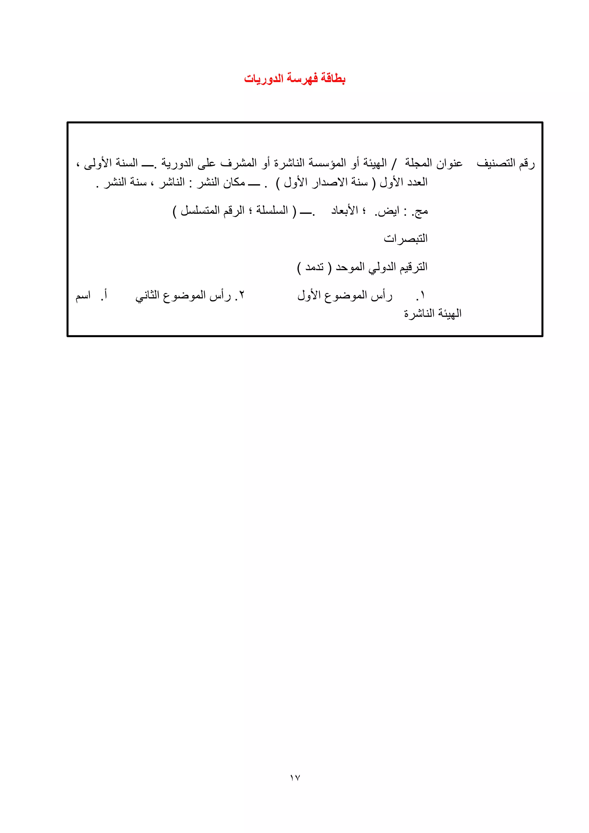 17
‫انذوسيات‬ ‫فهشصة‬ ‫تطاقة‬
‫التصنيف‬ ‫رقم‬‫المجلة‬ ‫نوان‬/‫.ــــ‬ ‫الدورية‬ ‫لى‬ ‫المشرف‬ ‫أو‬ ‫الناشرة‬ ‫المؤسسة‬ ‫أو‬ ‫الهيئة‬، ‫األولى‬ ‫السنة‬
‫االصدار‬ ‫سنة‬ ( ‫األول‬ ‫العدد‬‫األول‬). ‫النشر‬ ‫سنة‬ ، ‫الناشر‬ : ‫النشر‬ ‫مكان‬ ‫ــــ‬ .
.‫مج‬:.‫ايض‬‫؛‬‫األبعاد‬) ‫المتسلسل‬ ‫الرقم‬ ‫؛‬ ‫السلسلة‬ ( ‫.ــــ‬
‫التبصرات‬
( ‫الموحد‬ ‫الدولي‬ ‫الترقيم‬) ‫تدمد‬
1.‫األول‬ ‫الموضوع‬ ‫رأس‬2‫الثاني‬ ‫الموضوع‬ ‫رأس‬ .‫اسم‬ .‫أ‬
‫الناشرة‬ ‫الهيئة‬
 